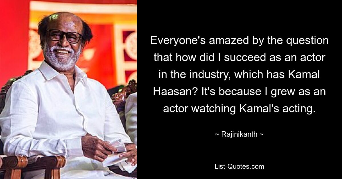 Everyone's amazed by the question that how did I succeed as an actor in the industry, which has Kamal Haasan? It's because I grew as an actor watching Kamal's acting. — © Rajinikanth