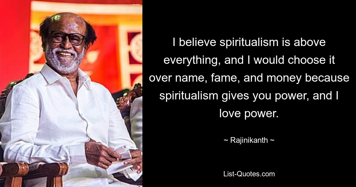 Ich glaube, dass der Spiritualismus über allem steht, und ich würde ihn dem Namen, dem Ruhm und dem Geld vorziehen, weil der Spiritualismus einem Macht verleiht, und ich liebe Macht. — © Rajinikanth