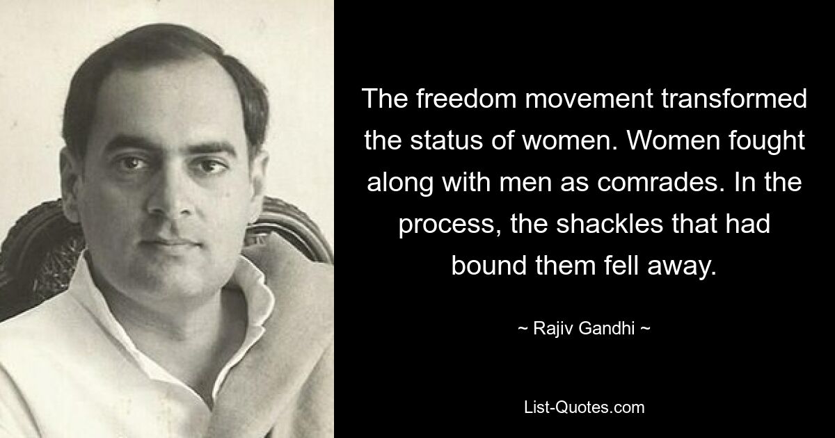 The freedom movement transformed the status of women. Women fought along with men as comrades. In the process, the shackles that had bound them fell away. — © Rajiv Gandhi