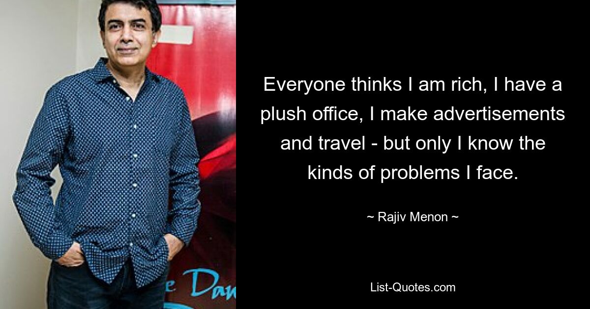 Everyone thinks I am rich, I have a plush office, I make advertisements and travel - but only I know the kinds of problems I face. — © Rajiv Menon