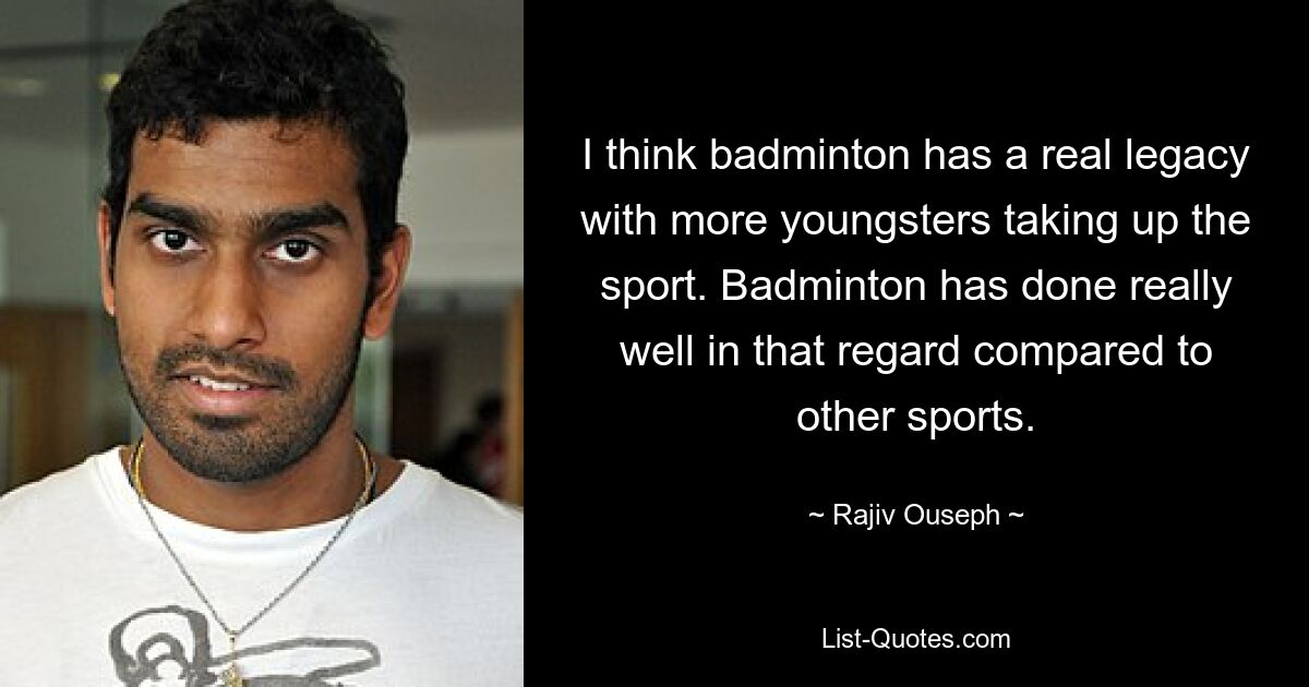 I think badminton has a real legacy with more youngsters taking up the sport. Badminton has done really well in that regard compared to other sports. — © Rajiv Ouseph