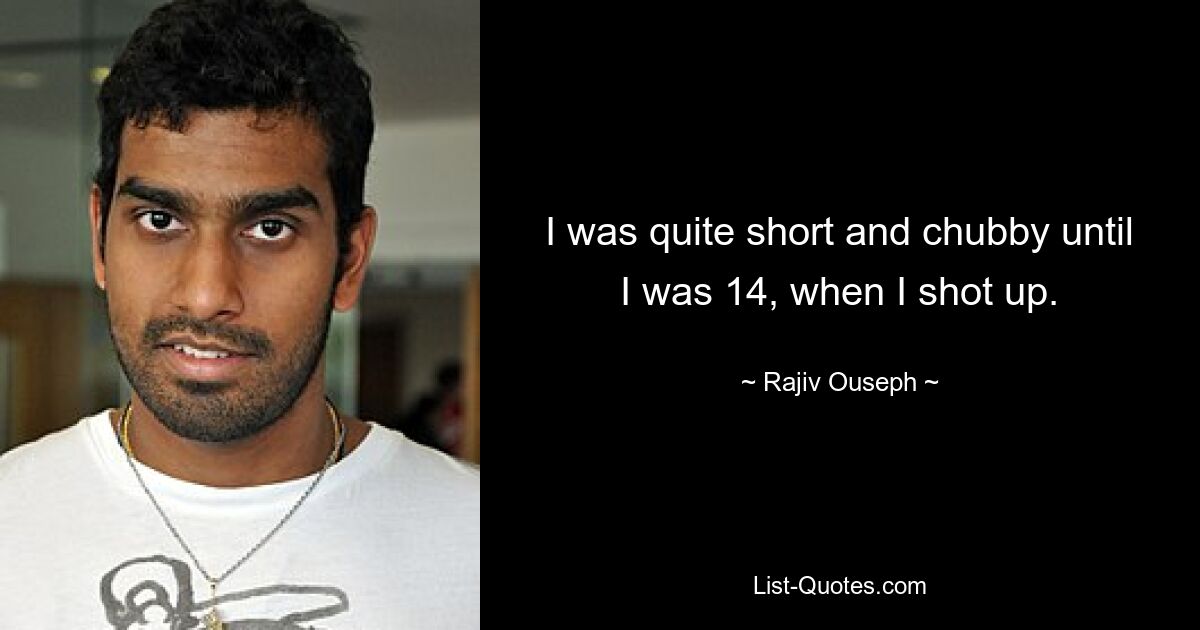 I was quite short and chubby until I was 14, when I shot up. — © Rajiv Ouseph