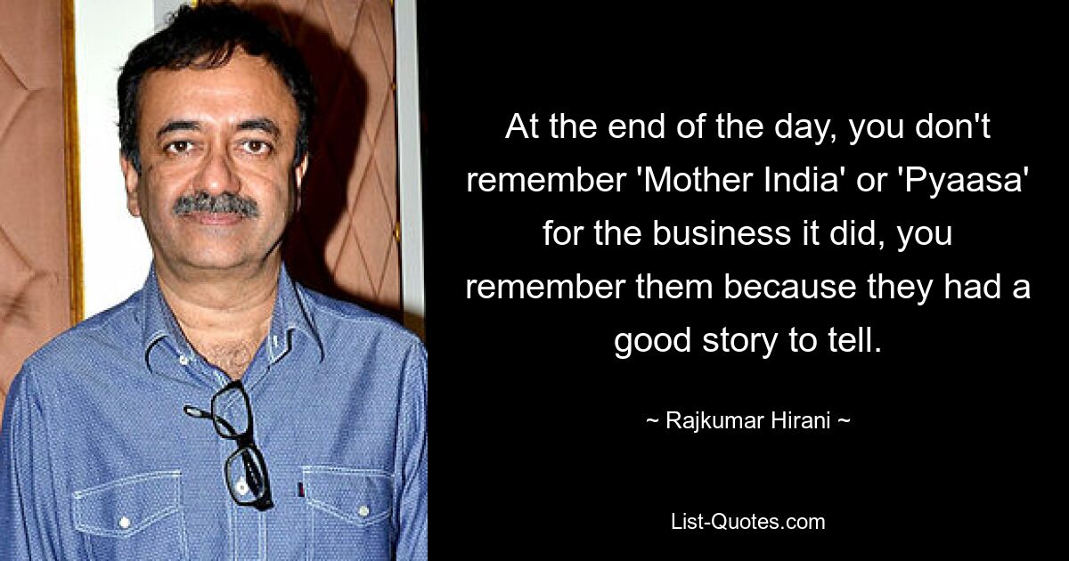 At the end of the day, you don't remember 'Mother India' or 'Pyaasa' for the business it did, you remember them because they had a good story to tell. — © Rajkumar Hirani