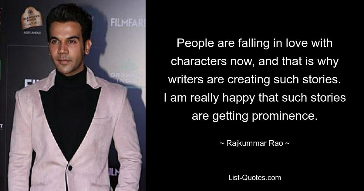 People are falling in love with characters now, and that is why writers are creating such stories. I am really happy that such stories are getting prominence. — © Rajkummar Rao