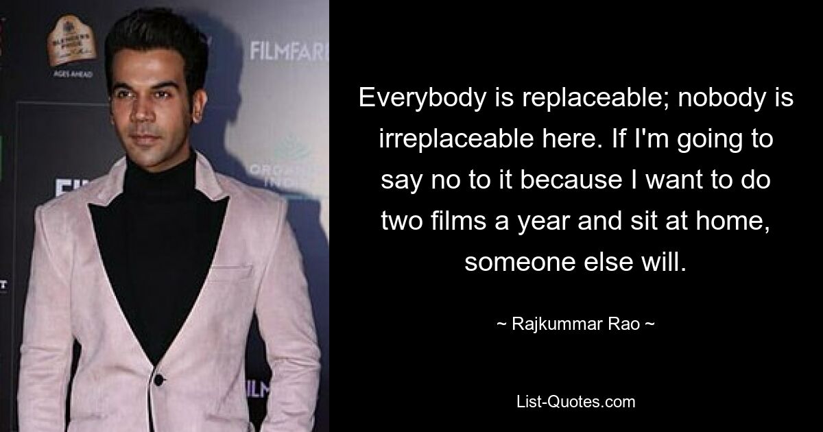 Everybody is replaceable; nobody is irreplaceable here. If I'm going to say no to it because I want to do two films a year and sit at home, someone else will. — © Rajkummar Rao