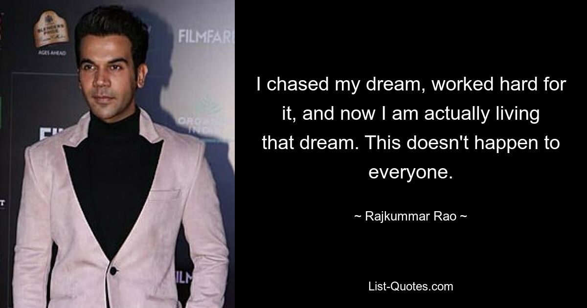 I chased my dream, worked hard for it, and now I am actually living that dream. This doesn't happen to everyone. — © Rajkummar Rao