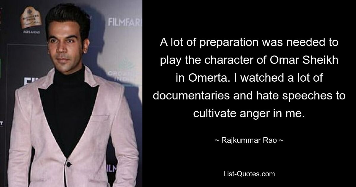 A lot of preparation was needed to play the character of Omar Sheikh in Omerta. I watched a lot of documentaries and hate speeches to cultivate anger in me. — © Rajkummar Rao