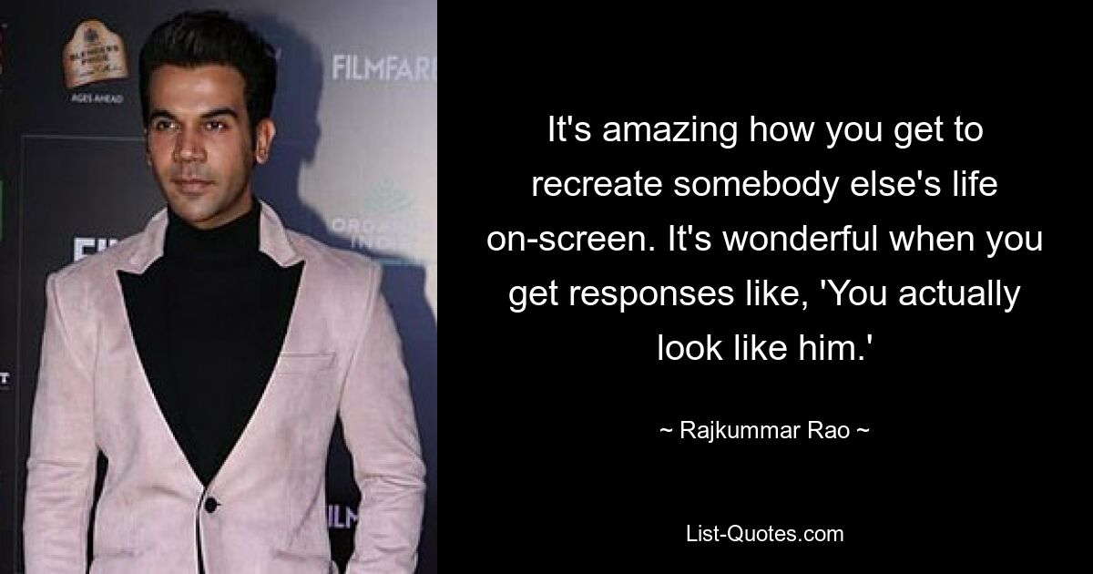 It's amazing how you get to recreate somebody else's life on-screen. It's wonderful when you get responses like, 'You actually look like him.' — © Rajkummar Rao