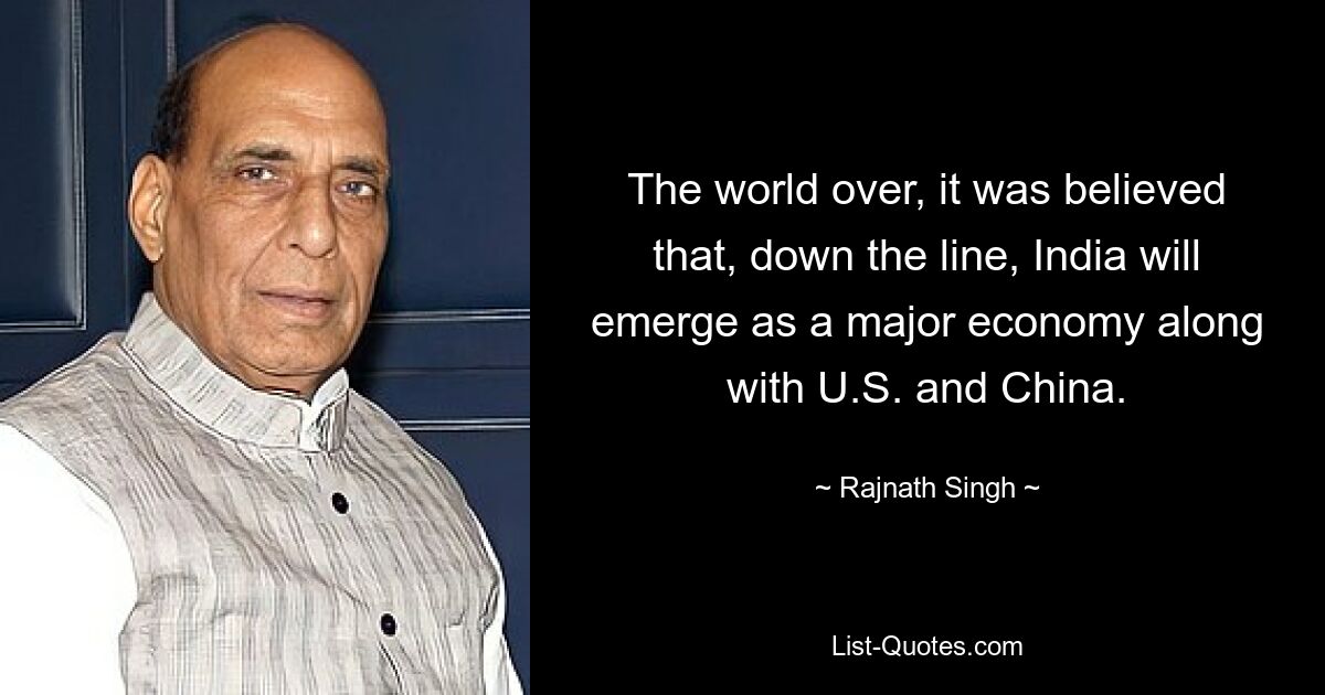 The world over, it was believed that, down the line, India will emerge as a major economy along with U.S. and China. — © Rajnath Singh