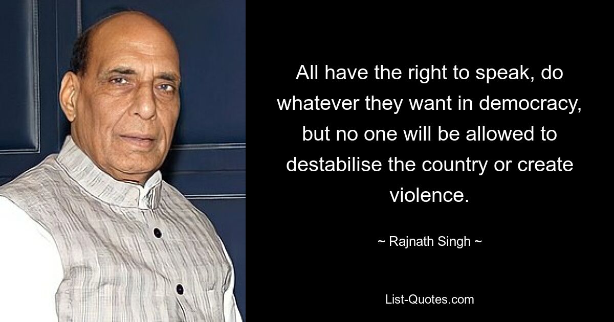 All have the right to speak, do whatever they want in democracy, but no one will be allowed to destabilise the country or create violence. — © Rajnath Singh