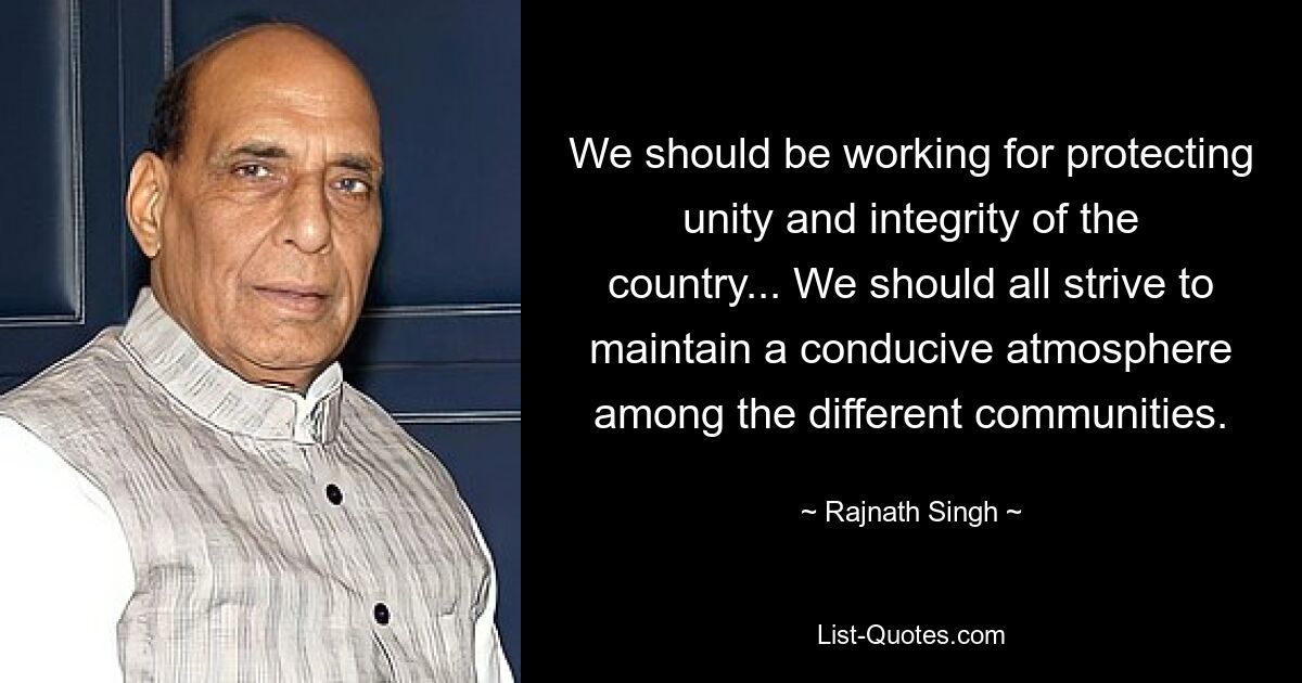 We should be working for protecting unity and integrity of the country... We should all strive to maintain a conducive atmosphere among the different communities. — © Rajnath Singh