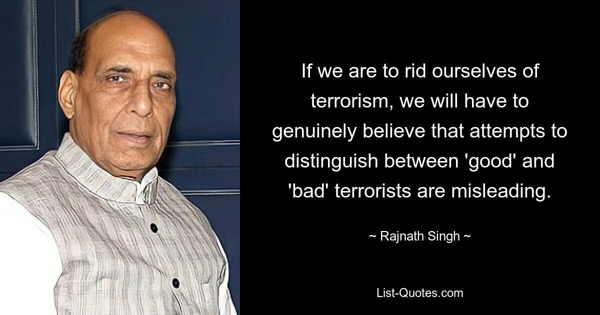 If we are to rid ourselves of terrorism, we will have to genuinely believe that attempts to distinguish between 'good' and 'bad' terrorists are misleading. — © Rajnath Singh