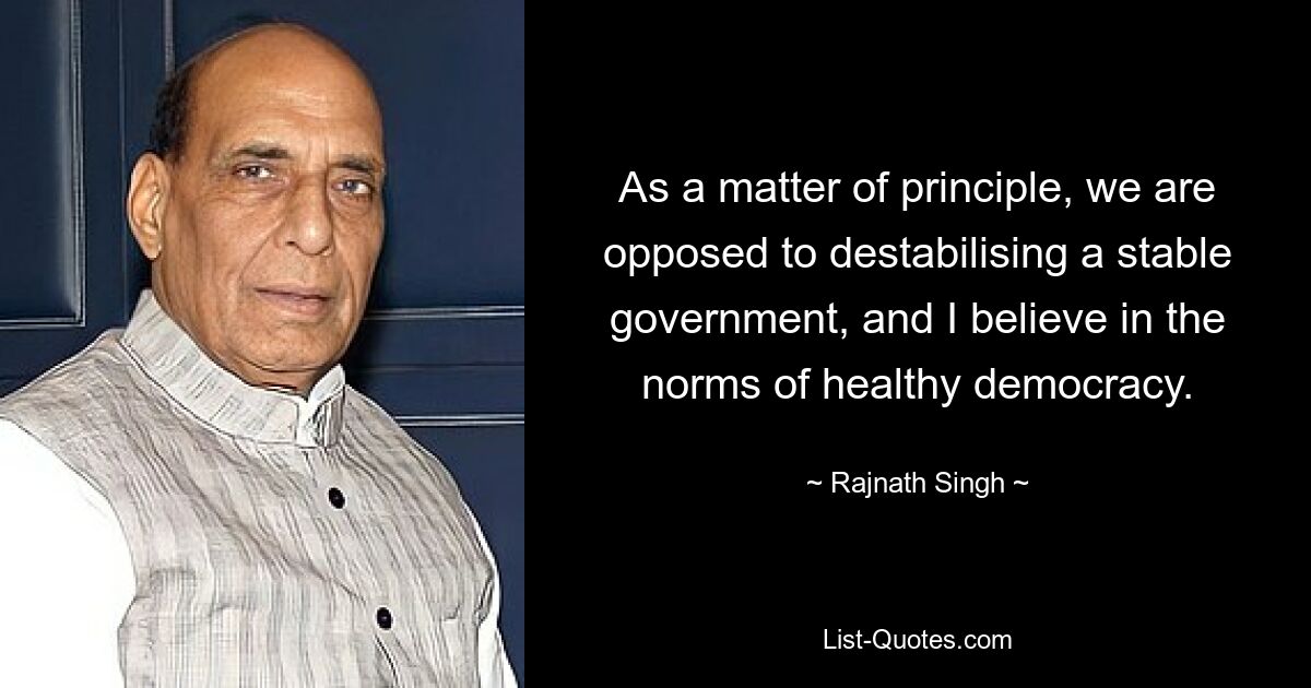 As a matter of principle, we are opposed to destabilising a stable government, and I believe in the norms of healthy democracy. — © Rajnath Singh