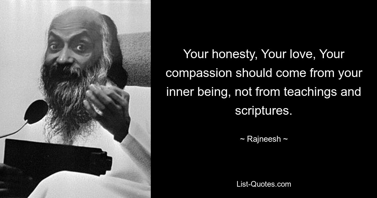 Your honesty, Your love, Your compassion should come from your inner being, not from teachings and scriptures. — © Rajneesh