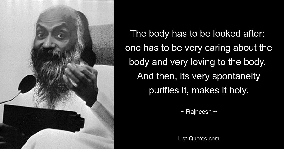 The body has to be looked after:  one has to be very caring about the body and very loving to the body.  And then, its very spontaneity purifies it, makes it holy. — © Rajneesh