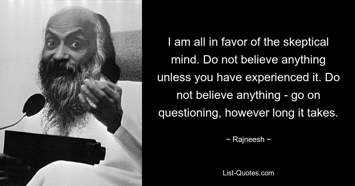 I am all in favor of the skeptical mind. Do not believe anything unless you have experienced it. Do not believe anything - go on questioning, however long it takes. — © Rajneesh