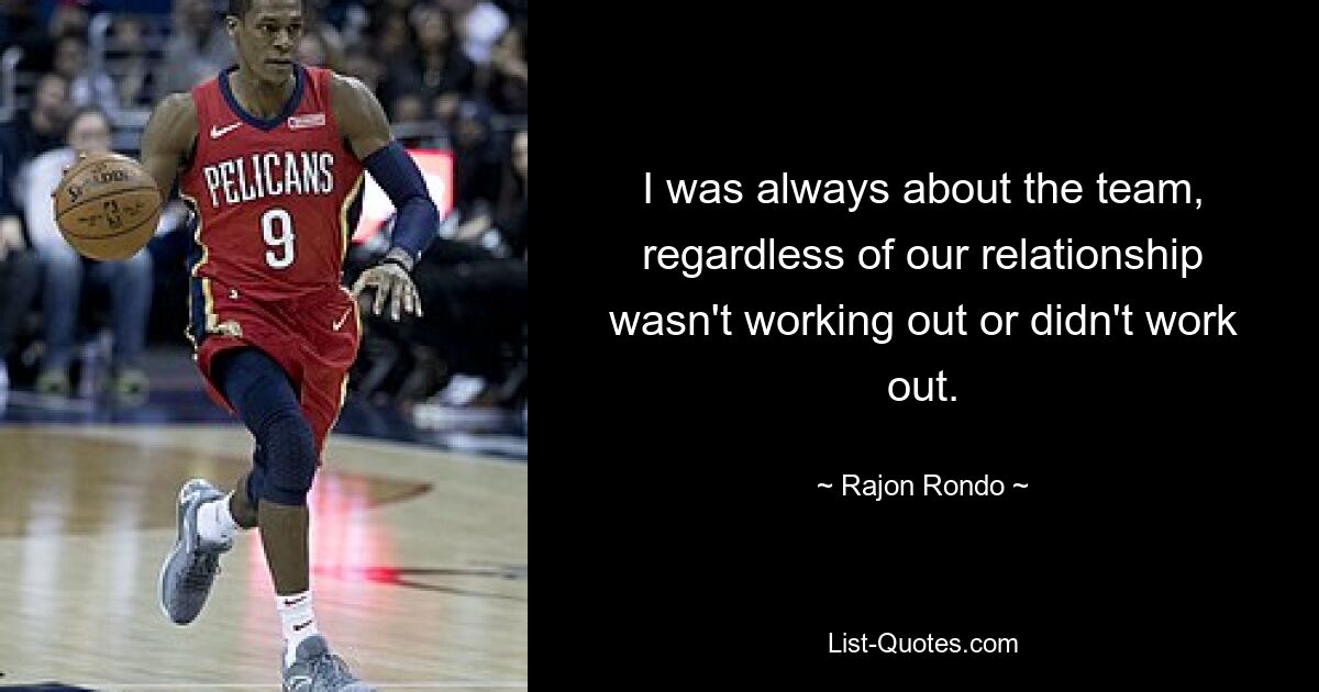 I was always about the team, regardless of our relationship wasn't working out or didn't work out. — © Rajon Rondo