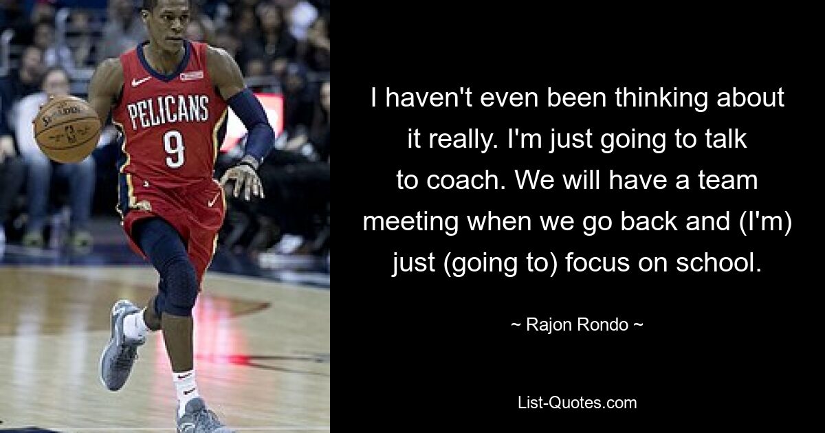 I haven't even been thinking about it really. I'm just going to talk to coach. We will have a team meeting when we go back and (I'm) just (going to) focus on school. — © Rajon Rondo