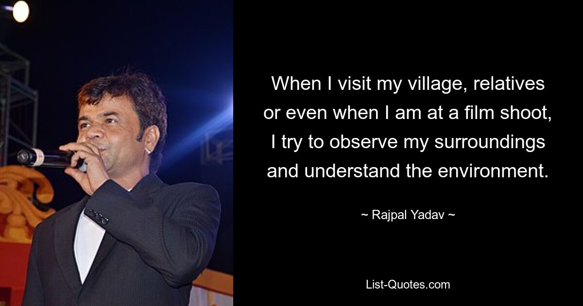 When I visit my village, relatives or even when I am at a film shoot, I try to observe my surroundings and understand the environment. — © Rajpal Yadav