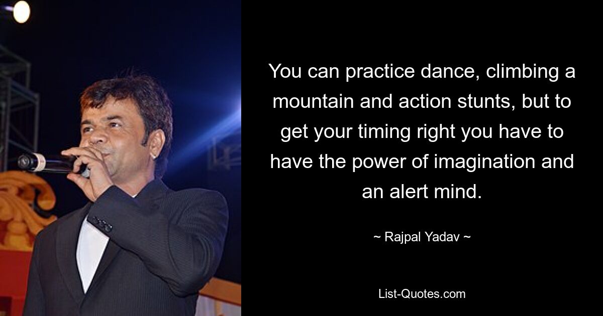 You can practice dance, climbing a mountain and action stunts, but to get your timing right you have to have the power of imagination and an alert mind. — © Rajpal Yadav