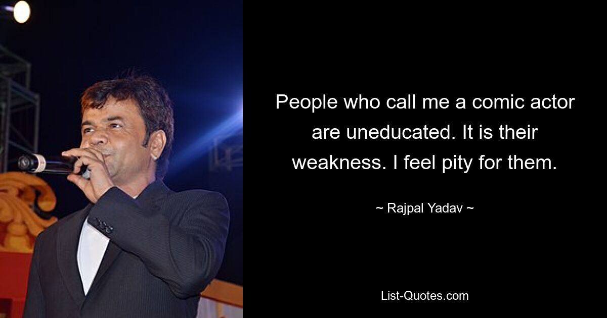 People who call me a comic actor are uneducated. It is their weakness. I feel pity for them. — © Rajpal Yadav