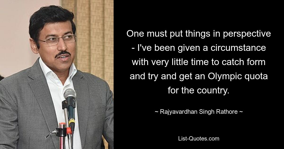 One must put things in perspective - I've been given a circumstance with very little time to catch form and try and get an Olympic quota for the country. — © Rajyavardhan Singh Rathore