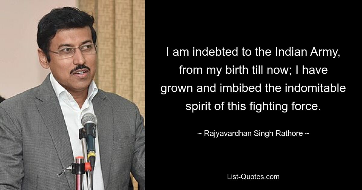 I am indebted to the Indian Army, from my birth till now; I have grown and imbibed the indomitable spirit of this fighting force. — © Rajyavardhan Singh Rathore