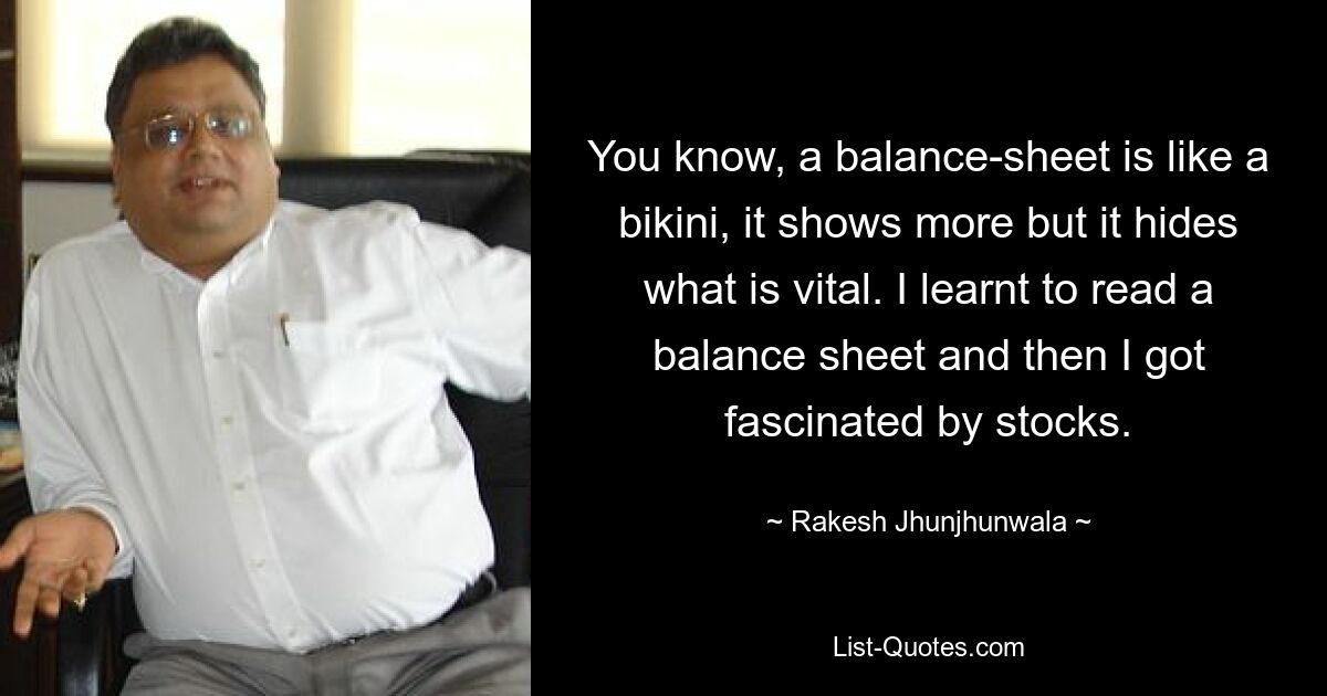 You know, a balance-sheet is like a bikini, it shows more but it hides what is vital. I learnt to read a balance sheet and then I got fascinated by stocks. — © Rakesh Jhunjhunwala