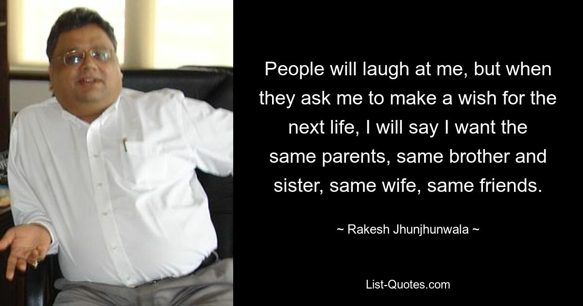 People will laugh at me, but when they ask me to make a wish for the next life, I will say I want the same parents, same brother and sister, same wife, same friends. — © Rakesh Jhunjhunwala