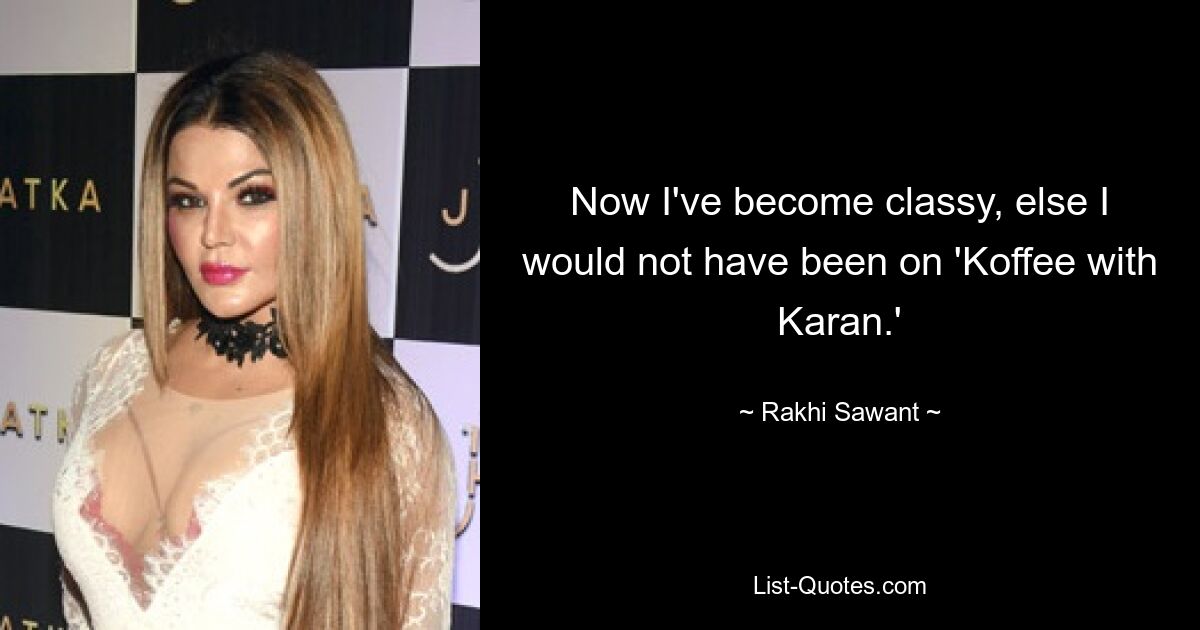 Now I've become classy, else I would not have been on 'Koffee with Karan.' — © Rakhi Sawant