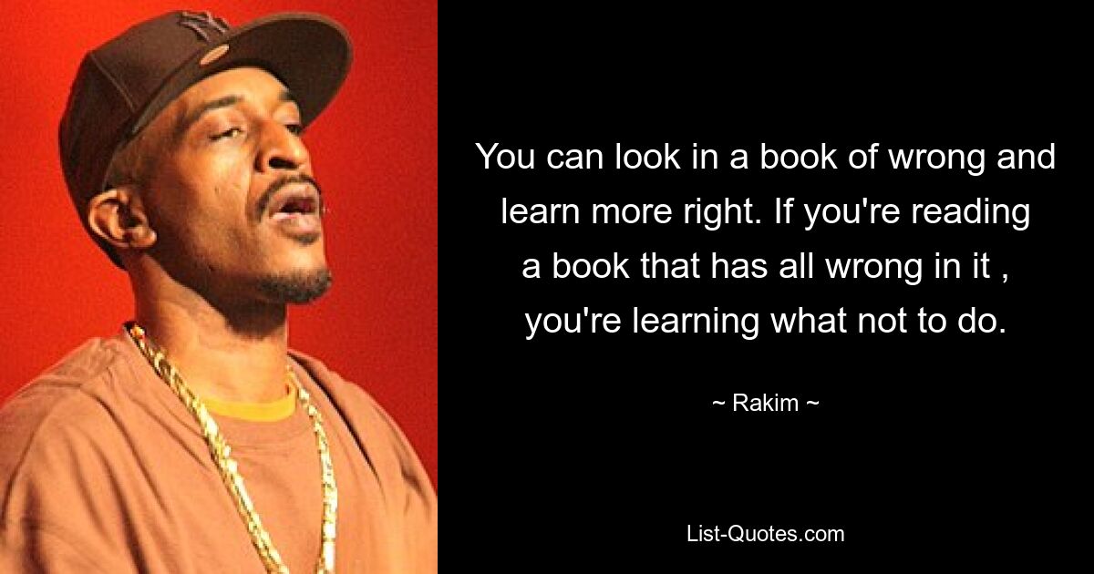 You can look in a book of wrong and learn more right. If you're reading a book that has all wrong in it , you're learning what not to do. — © Rakim