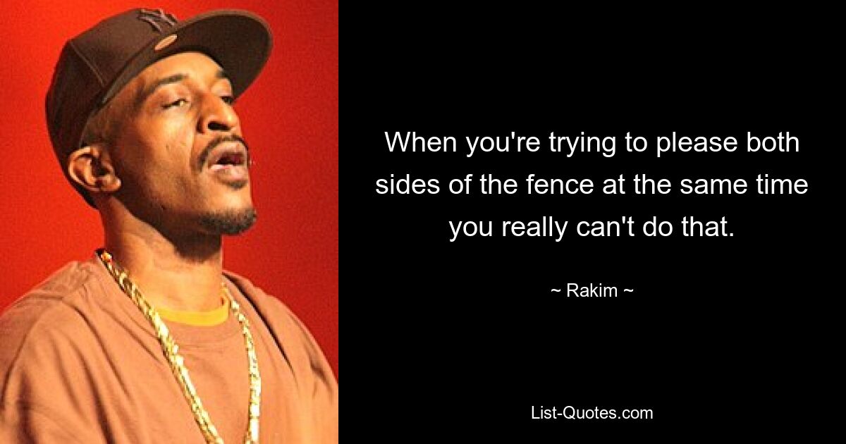 When you're trying to please both sides of the fence at the same time you really can't do that. — © Rakim