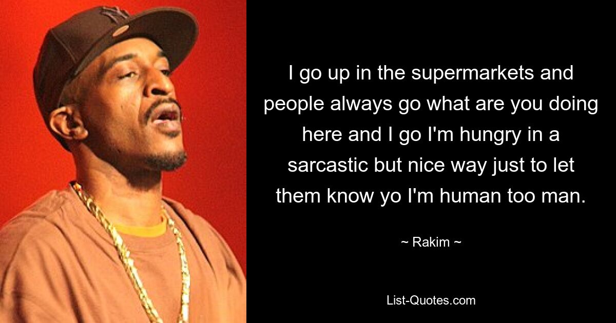 I go up in the supermarkets and people always go what are you doing here and I go I'm hungry in a sarcastic but nice way just to let them know yo I'm human too man. — © Rakim