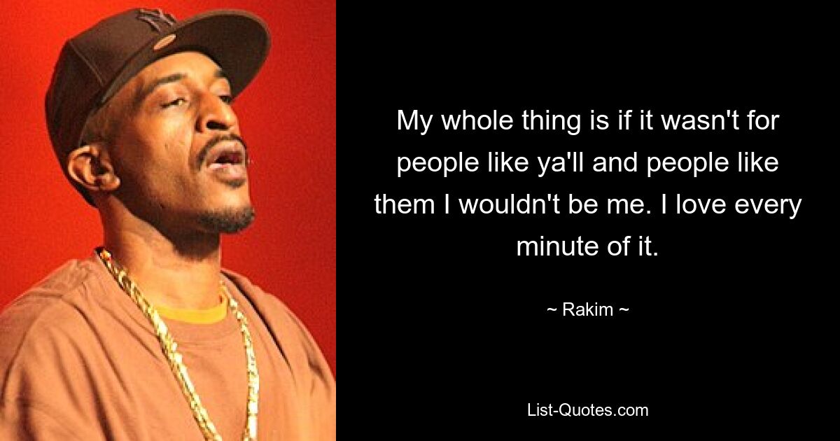 My whole thing is if it wasn't for people like ya'll and people like them I wouldn't be me. I love every minute of it. — © Rakim