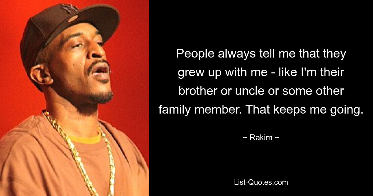 People always tell me that they grew up with me - like I'm their brother or uncle or some other family member. That keeps me going. — © Rakim