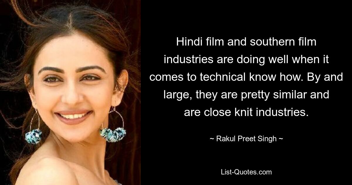 Hindi film and southern film industries are doing well when it comes to technical know how. By and large, they are pretty similar and are close knit industries. — © Rakul Preet Singh