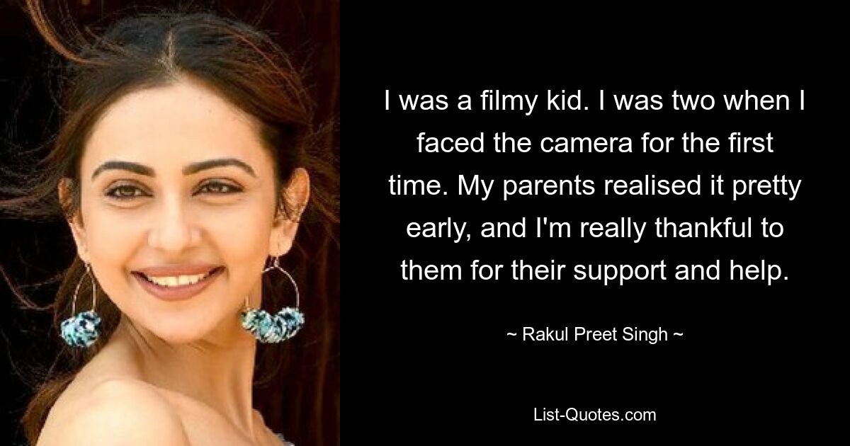 I was a filmy kid. I was two when I faced the camera for the first time. My parents realised it pretty early, and I'm really thankful to them for their support and help. — © Rakul Preet Singh