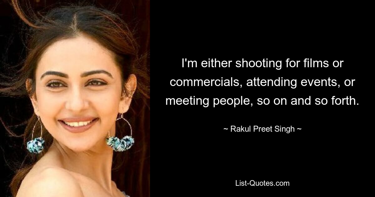 I'm either shooting for films or commercials, attending events, or meeting people, so on and so forth. — © Rakul Preet Singh