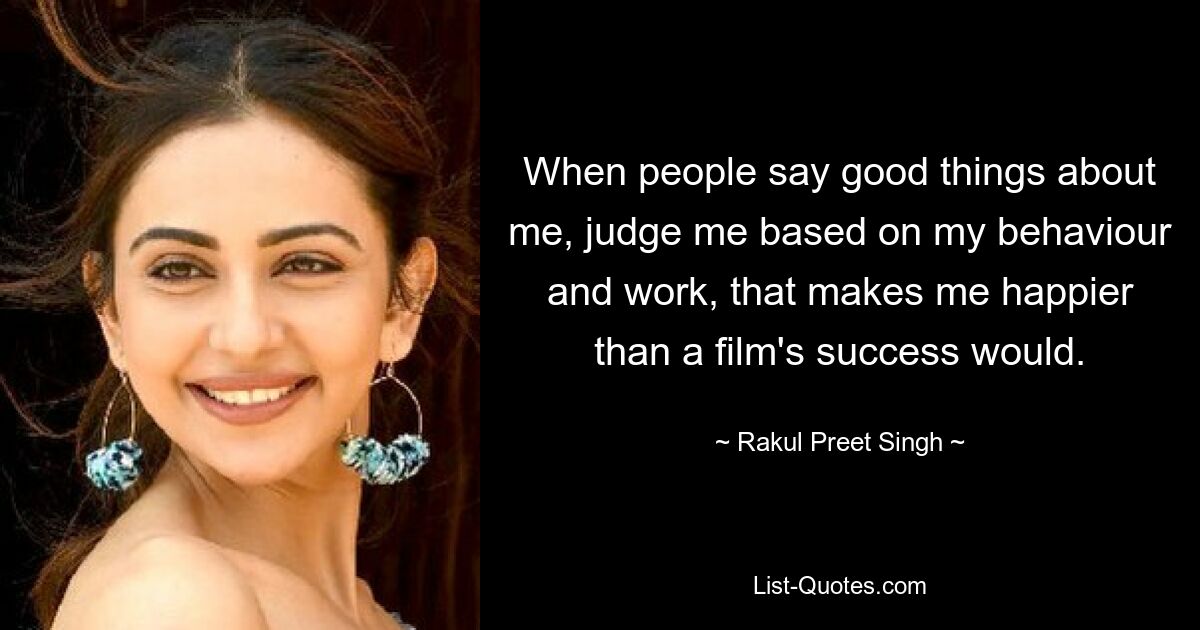 When people say good things about me, judge me based on my behaviour and work, that makes me happier than a film's success would. — © Rakul Preet Singh