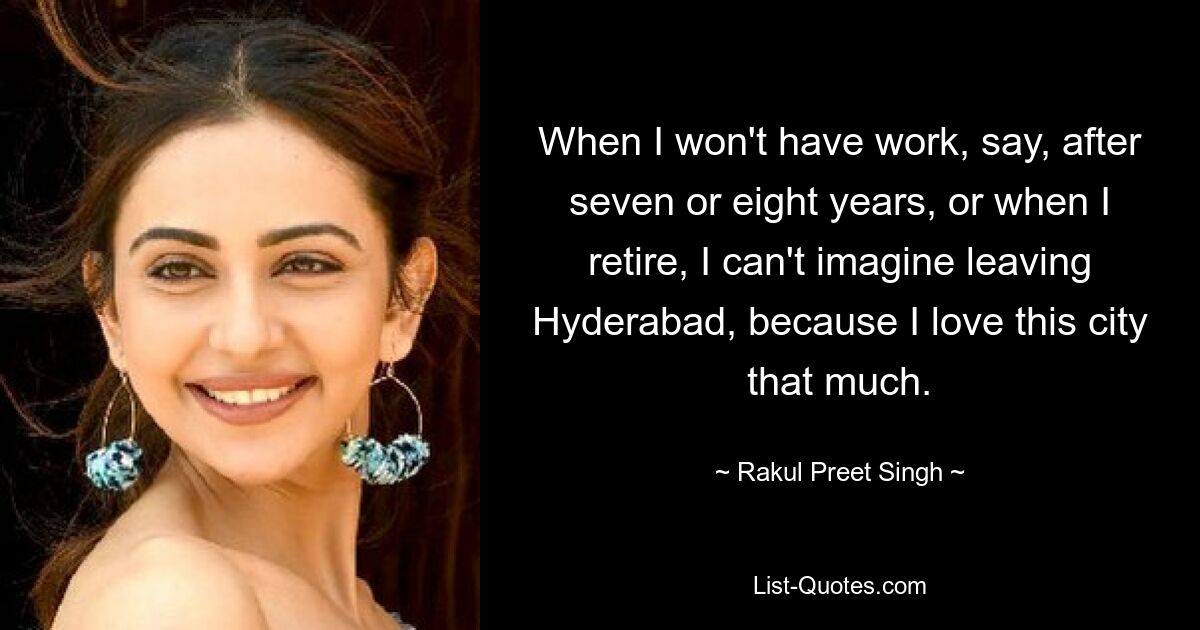 When I won't have work, say, after seven or eight years, or when I retire, I can't imagine leaving Hyderabad, because I love this city that much. — © Rakul Preet Singh