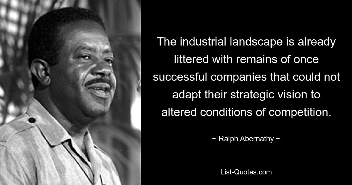 The industrial landscape is already littered with remains of once successful companies that could not adapt their strategic vision to altered conditions of competition. — © Ralph Abernathy