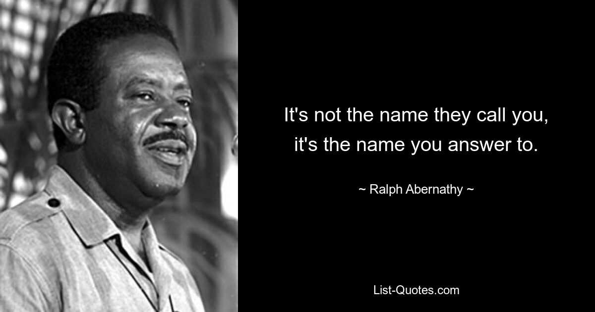 It's not the name they call you, it's the name you answer to. — © Ralph Abernathy