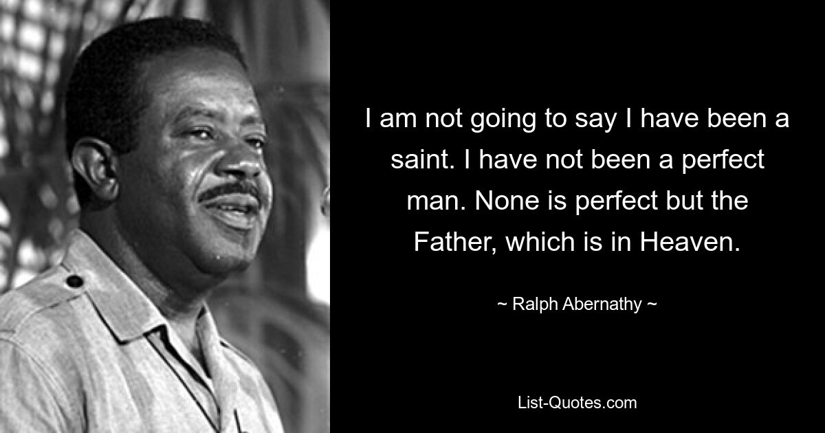 I am not going to say I have been a saint. I have not been a perfect man. None is perfect but the Father, which is in Heaven. — © Ralph Abernathy