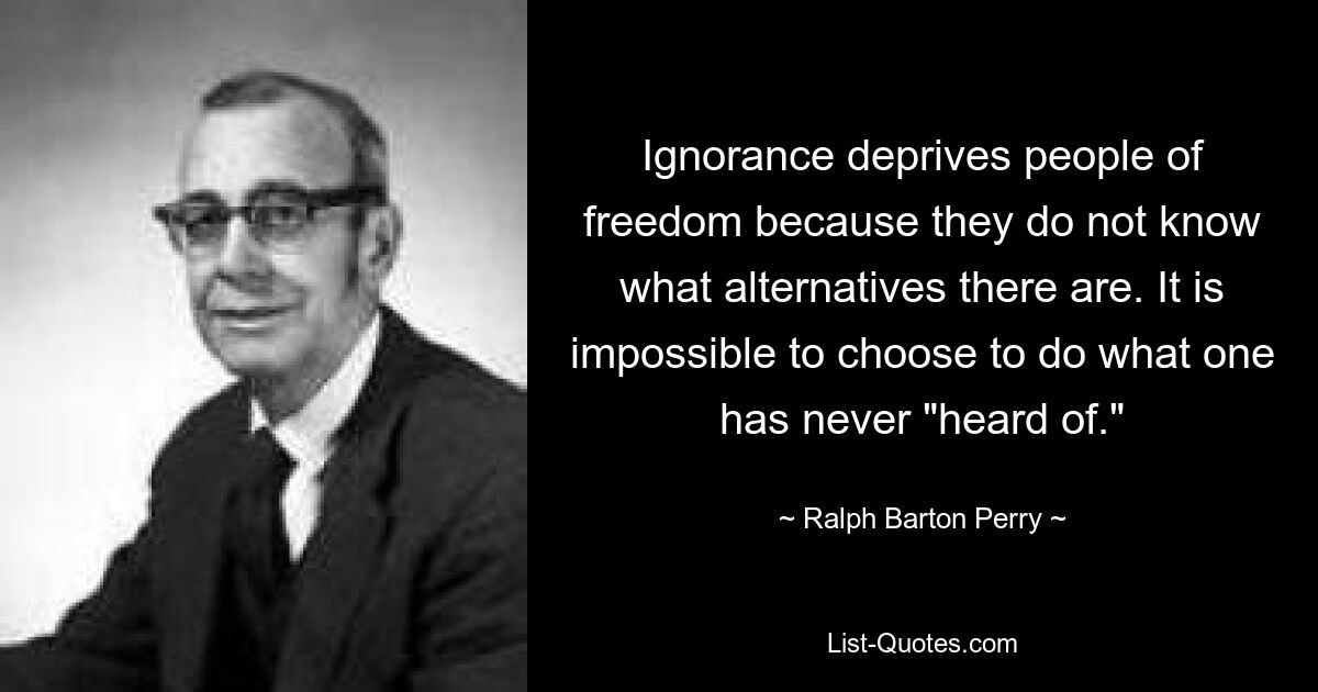 Ignorance deprives people of freedom because they do not know what alternatives there are. It is impossible to choose to do what one has never "heard of." — © Ralph Barton Perry