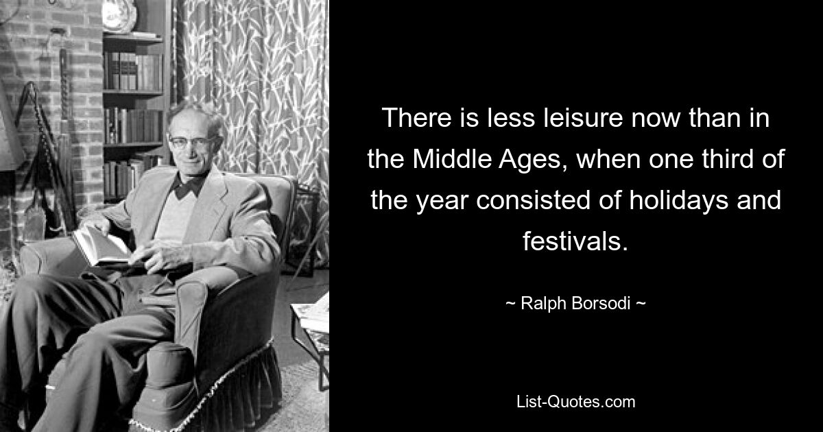 There is less leisure now than in the Middle Ages, when one third of the year consisted of holidays and festivals. — © Ralph Borsodi