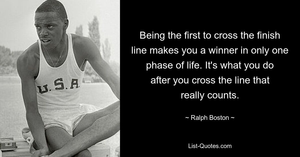 Being the first to cross the finish line makes you a winner in only one phase of life. It's what you do after you cross the line that really counts. — © Ralph Boston