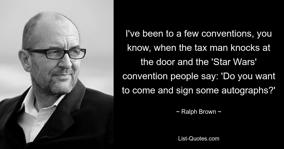 I've been to a few conventions, you know, when the tax man knocks at the door and the 'Star Wars' convention people say: 'Do you want to come and sign some autographs?' — © Ralph Brown