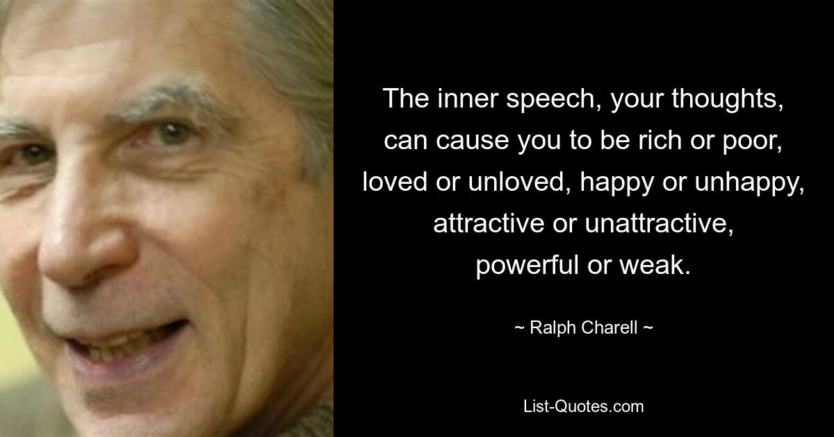 The inner speech, your thoughts, can cause you to be rich or poor, loved or unloved, happy or unhappy, attractive or unattractive, powerful or weak. — © Ralph Charell