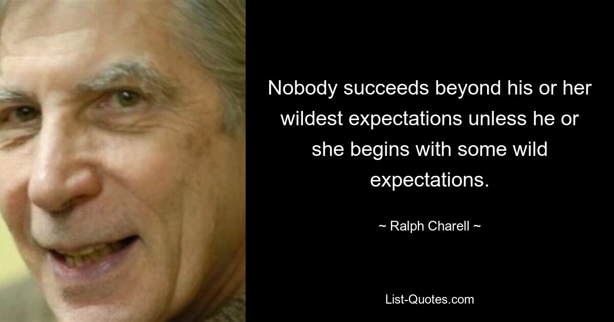 Nobody succeeds beyond his or her wildest expectations unless he or she begins with some wild expectations. — © Ralph Charell