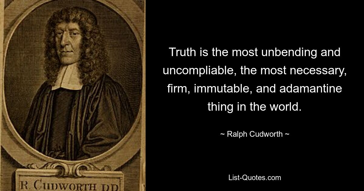 Truth is the most unbending and uncompliable, the most necessary, firm, immutable, and adamantine thing in the world. — © Ralph Cudworth